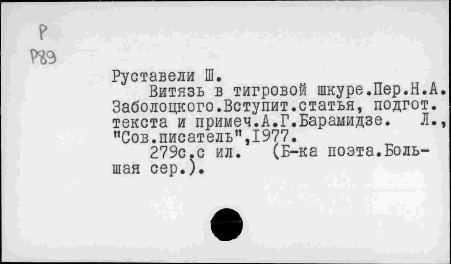 ﻿те
Руставели Ш.
Витязь в тигровой шкуре.Пер.Н.А. Заболоцкого.Вступит.статья, подгот. текста и примеч.А.Г.Барамидзе.	Л.,
“Сов.писатель",1977.
279с.с ил. (Б-ка поэта.Большая сер.).